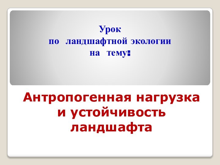 Антропогенная нагрузка и устойчивость ландшафтаУрок по ландшафтной экологии на тему: