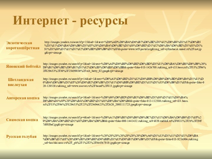 Интернет - ресурсыhttp://images.yandex.ru/search?p=4&ed=1&text=%D0%A1%D0%B8%D0%B0%D0%BC%D1%81%D0%BA%D0%B0%D1%8F%20%D0%BA%D0%BE%D1%88%D0%BA%D0%B0&spsite=fake-000-1441432.ru&img_url=i039.radikal.ru%2F0811%2F2b%2F29ff7d08fbef.jpg&rpt=simagehttp://images.yandex.ru/search?p=1&ed=1&text=%20%20%20%20%20%20%20%D0%A0%D1%83%D1%81%D1%81%D0%BA%D0%B0%D1%8F%20%D0%B3%D0%BE%D0%BB%D1%83%D0%B1%D0%B0%D1%8F&spsite=fake-018-9216906.ru&img_url=kochki.ucoz.ru%2F_ph%2F1%2F2%2F564567919.jpg&rpt=simagehttp://images.yandex.ru/search?p=3&ed=1&text=%D0%90%D0%BD%D0%B3%D0%BE%D1%80%D1%81%D0%BA%D0%B0%D1%8F%20%D0%BA%D0%BE%D1%88%D0%BA%D0%B0&spsite=fake-013-112580.ru&img_url=i33.beon.ru%2F53%2F96%2F829653%2F23%2F25696623%2F2620_2008111725.jpeg&rpt=simagehttp://images.yandex.ru/search?p=14&ed=1&text=%D0%A8%D0%BE%D1%82%D0%BB%D0%B0%D0%BD%D0%B4%D1%81%D0%BA%D0%B0%D1%8F%20%D0%B2%D0%B8%D1%81%D0%BB%D0%BE%D1%83%D1%85%D0%B0%D1%8F&spsite=fake-020-120520.ru&img_url=www.zoovet.ru%2Fboard%2F815.jpg&rpt=simagehttp://images.yandex.ru/search?p=2&ed=1&text=%D0%AF%D0%BF%D0%BE%D0%BD%D1%81%D0%BA%D0%B8%D0%B9%20%D0%B1%D0%BE%D0%B1%D1%82%D0%B5%D0%B9%D0%BB&spsite=fake-018-1426709.ru&img_url=i33.beon.ru%2F53%2F96%2F829653%2F30%2F25699030%2Fmb_betty_02.jpeg&rpt=simagehttp://images.yandex.ru/search?p=15&ed=1&text=%D0%AD%D0%BA%D0%B7%D0%BE%D1%82%D0%B8%D1%87%D0%B5%D1%81%D0%BA%D0%B0%D1%8F%20%D0%BA%D0%BE%D1%80%D0%BE%D1%82%D0%BA%D0%BE%D1%88%D1%91%D1%80%D1%81%D1%82%D0%BD%D0%B0%D1%8F&spsite=www.wff-portal.org&img_url=syltashacat.narod.ru%2Fus4.jpg&rpt=simageЭкзотическая короткошёрстнаяЯпонский бобтейлШотландская вислоухаяАнгорская кошкаСиамская кошкаРусская голубая