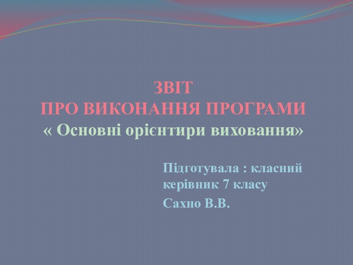 ЗВІТ ПРО ВИКОНАННЯ ПРОГРАМИ  « Основні орієнтири виховання»Підготувала : класний керівник 7 класу Сахно В.В.