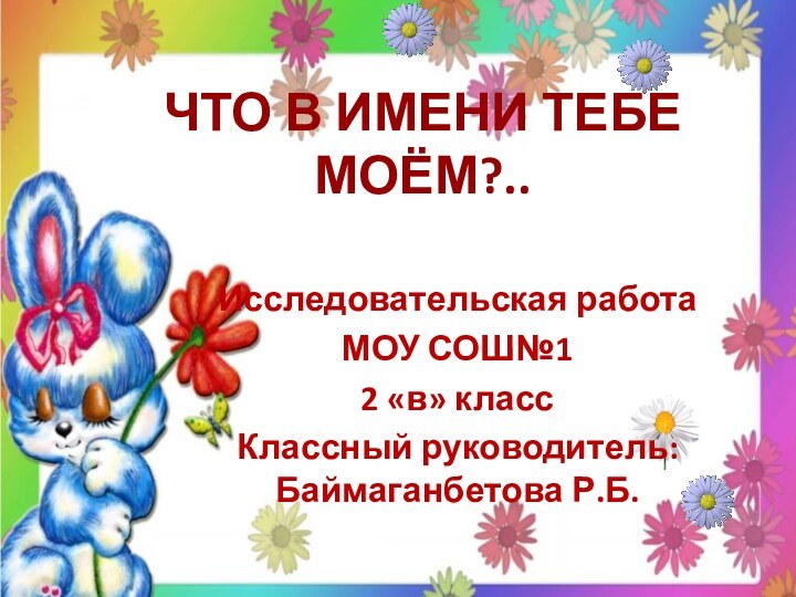 ЧТО В ИМЕНИ ТЕБЕ МОЁМ?..Исследовательская работаМОУ СОШ№12 «в» классКлассный руководитель: Баймаганбетова Р.Б.