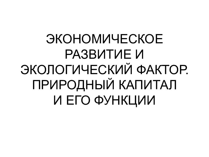 ЭКОНОМИЧЕСКОЕ РАЗВИТИЕ И ЭКОЛОГИЧЕСКИЙ ФАКТОР. ПРИРОДНЫЙ КАПИТАЛ  И ЕГО ФУНКЦИИ