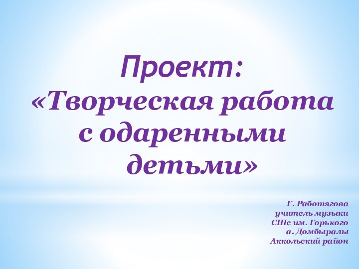 Проект: «Творческая работа с одаренными    детьми»Г. Работяговаучитель музыкиСШс им. Горькогоа. ДомбыралыАккольский район