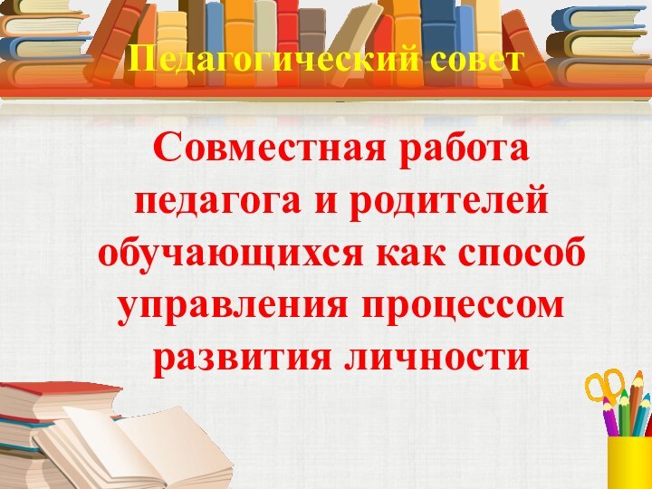 Педагогический советСовместная работа педагога и родителей обучающихся как способ управления процессом развития личности