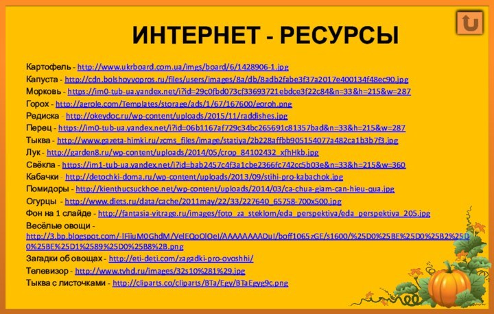 Интернет - ресурсыКартофель - http://www.ukrboard.com.ua/imgs/board/6/1428906-1.jpgКапуста - http://cdn.bolshoyvopros.ru/files/users/images/8a/db/8adb2fabe3f37a2017e400134f48ec90.jpgМорковь - https://im0-tub-ua.yandex.net/i?id=29c0fbd073cf33693721ebdce3f22c84&n=33&h=215&w=287Горох - http://agrole.com/Templates/storage/ads/1/67/167600/goroh.pngРедиска -