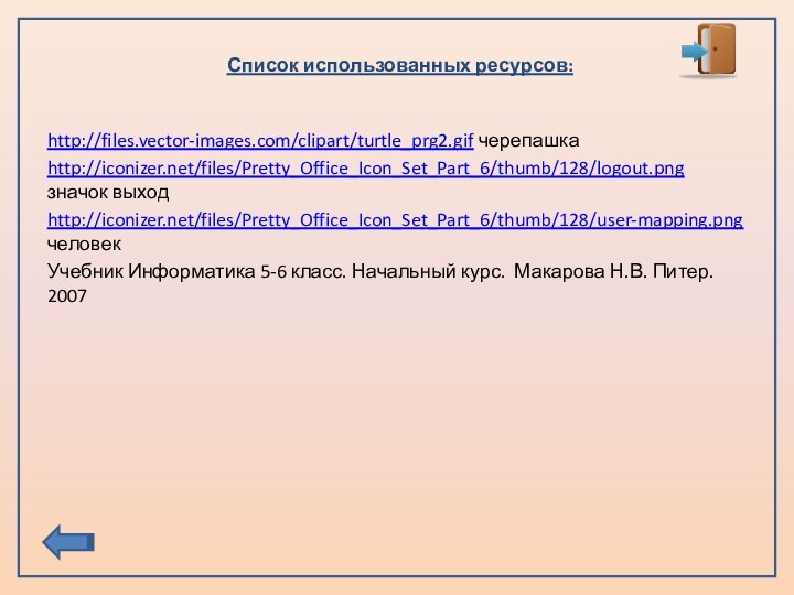 Список использованных ресурсов:http://files.vector-images.com/clipart/turtle_prg2.gif черепашкаhttp://iconizer.net/files/Pretty_Office_Icon_Set_Part_6/thumb/128/logout.png значок выходhttp://iconizer.net/files/Pretty_Office_Icon_Set_Part_6/thumb/128/user-mapping.png человекУчебник Информатика 5-6 класс. Начальный курс. Макарова Н.В. Питер. 2007