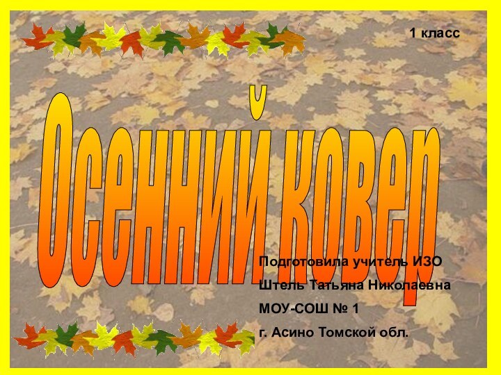 Осенний ковер1 класс Подготовила учитель ИЗО Штель Татьяна НиколаевнаМОУ-СОШ № 1 г. Асино Томской обл.