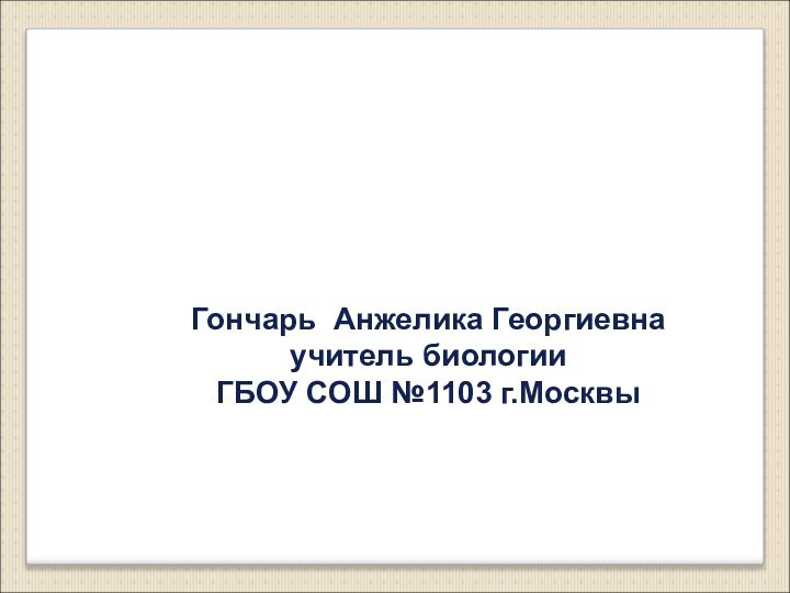 Гончарь Анжелика Георгиевнаучитель биологииГБОУ СОШ №1103 г.Москвы