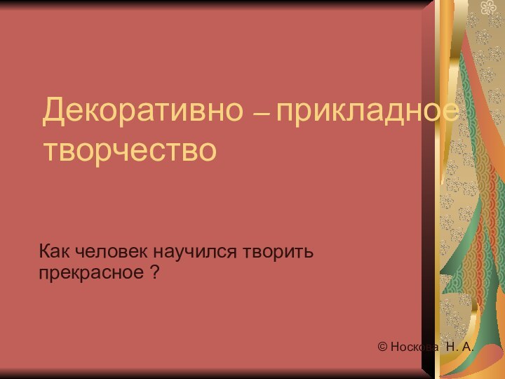 Декоративно – прикладное творчествоКак человек научился творить прекрасное ?© Носкова Н. А.