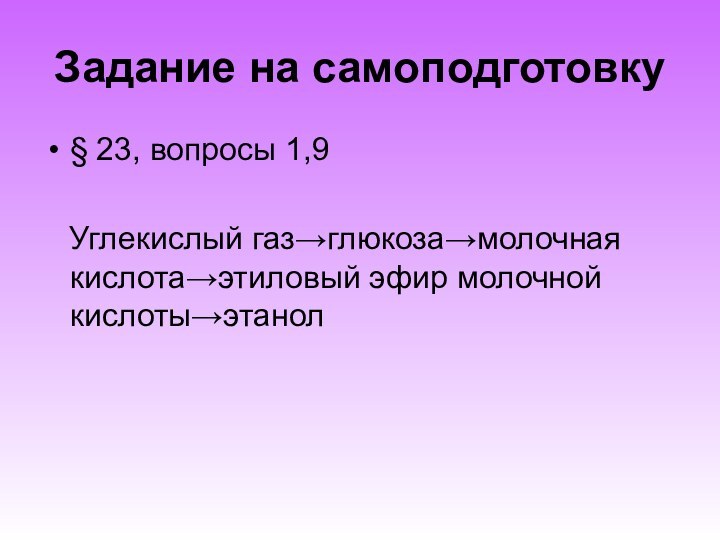 Задание на самоподготовку§ 23, вопросы 1,9  Углекислый газ→глюкоза→молочная кислота→этиловый эфир молочной кислоты→этанол