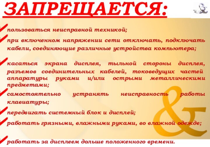 ЗАПРЕЩАЕТСЯ:при включенном напряжении сети отключать, подключать кабели, соединяющие различные устройства компьютера;касаться экрана