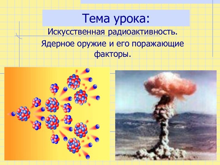 Тема урока:Искусственная радиоактивность.Ядерное оружие и его поражающие факторы.