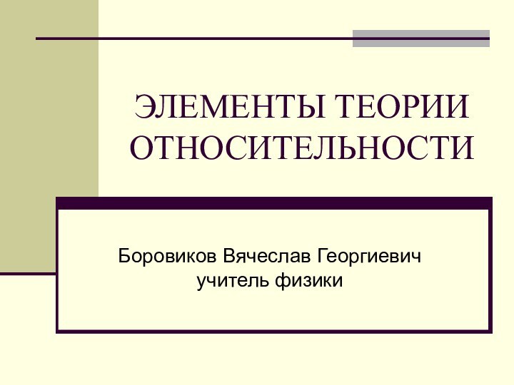 ЭЛЕМЕНТЫ ТЕОРИИ ОТНОСИТЕЛЬНОСТИ Боровиков Вячеслав Георгиевич учитель физики