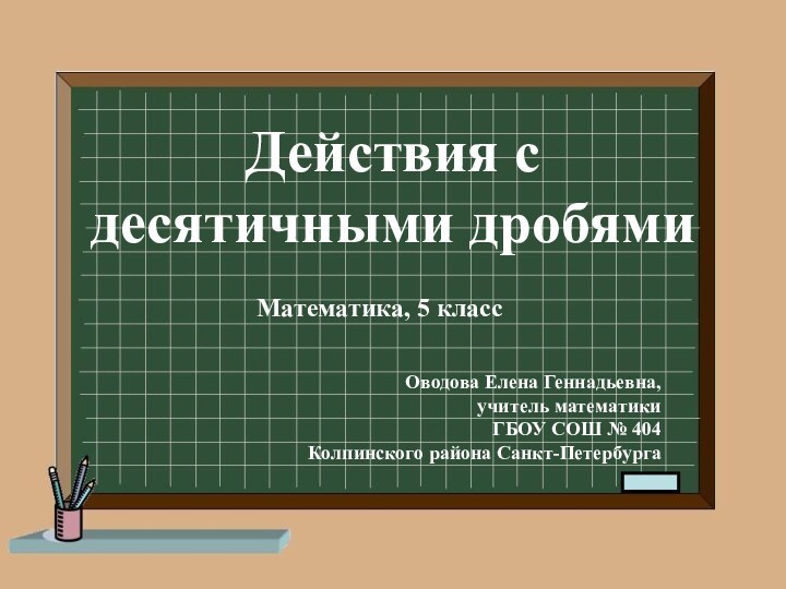 Действия с десятичными дробямиМатематика, 5 классОводова Елена Геннадьевна,учитель математикиГБОУ СОШ № 404Колпинского района Санкт-Петербурга