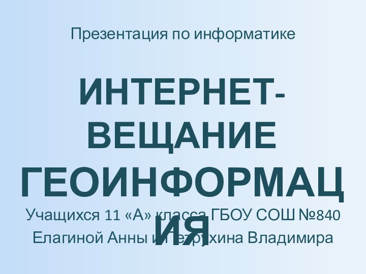 Учащихся 11 «А» класса ГБОУ СОШ №840Елагиной Анны и Петрухина ВладимираПрезентация по информатикеИНТЕРНЕТ-ВЕЩАНИЕ ГЕОИНФОРМАЦИЯ