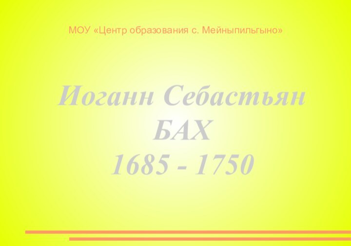 МОУ «Центр образования с. Мейныпильгыно»Иоганн СебастьянБАХ 1685 - 1750