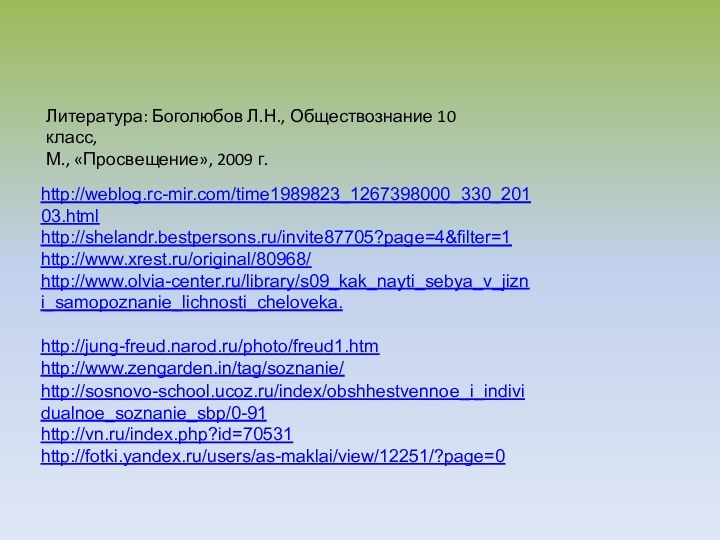 http://weblog.rc-mir.com/time1989823_1267398000_330_20103.htmlhttp://shelandr.bestpersons.ru/invite87705?page=4&filter=1http://www.xrest.ru/original/80968/http://www.olvia-center.ru/library/s09_kak_nayti_sebya_v_jizni_samopoznanie_lichnosti_cheloveka.http://jung-freud.narod.ru/photo/freud1.htmhttp://www.zengarden.in/tag/soznanie/http://sosnovo-school.ucoz.ru/index/obshhestvennoe_i_individualnoe_soznanie_sbp/0-91http://vn.ru/index.php?id=70531http://fotki.yandex.ru/users/as-maklai/view/12251/?page=0Литература: Боголюбов Л.Н., Обществознание 10 класс,М., «Просвещение», 2009 г.