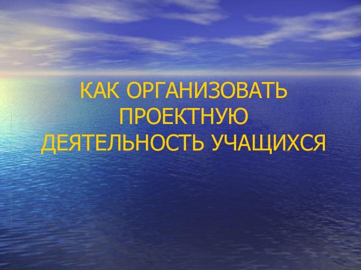 КАК ОРГАНИЗОВАТЬ ПРОЕКТНУЮ ДЕЯТЕЛЬНОСТЬ УЧАЩИХСЯ