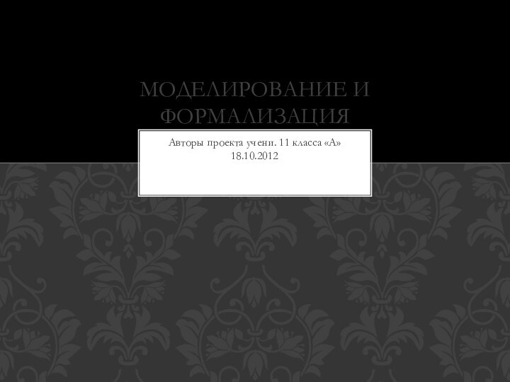 Авторы проекта учени. 11 класса «А» 18.10.2012Моделирование и формализация