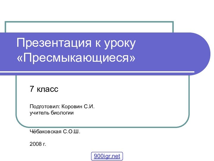 Презентация к уроку «Пресмыкающиеся»7 классПодготовил: Коровин С.И.учитель биологии Чёбаковская С.О.Ш.2008 г.