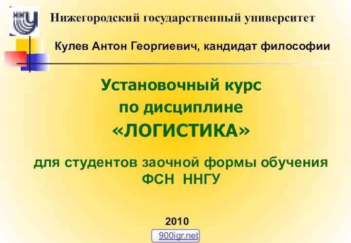 Кулев Антон Георгиевич, кандидат философииУстановочный курспо дисциплине«ЛОГИСТИКА»для студентов заочной формы обучения  ФСН ННГУНижегородский государственный университет2010