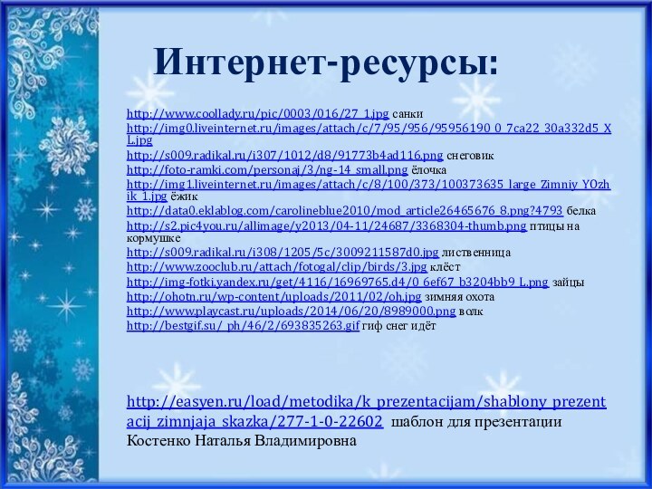 Интернет-ресурсы:http://www.coollady.ru/pic/0003/016/27_1.jpg санкиhttp://img0.liveinternet.ru/images/attach/c/7/95/956/95956190_0_7ca22_30a332d5_XL.jpghttp://s009.radikal.ru/i307/1012/d8/91773b4ad116.png снеговик http://foto-ramki.com/personaj/3/ng-14_small.png ёлочкаhttp://img1.liveinternet.ru/images/attach/c/8/100/373/100373635_large_Zimniy_YOzhik_1.jpg ёжикhttp://data0.eklablog.com/carolineblue2010/mod_article26465676_8.png?4793 белкаhttp://s2.pic4you.ru/allimage/y2013/04-11/24687/3368304-thumb.png птицы на кормушкеhttp://s009.radikal.ru/i308/1205/5c/3009211587d0.jpg лиственницаhttp://www.zooclub.ru/attach/fotogal/clip/birds/3.jpg клёстhttp://img-fotki.yandex.ru/get/4116/16969765.d4/0_6ef67_b3204bb9_L.png