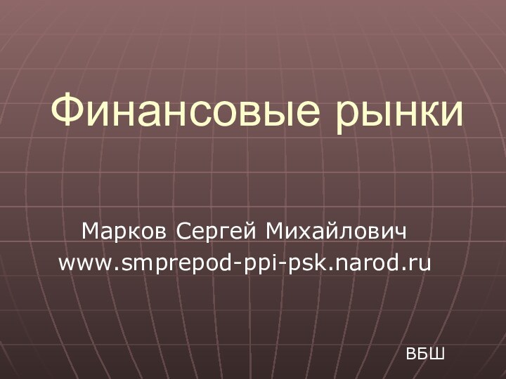 Финансовые рынкиМарков Сергей Михайловичwww.smprepod-ppi-psk.narod.ruВБШ