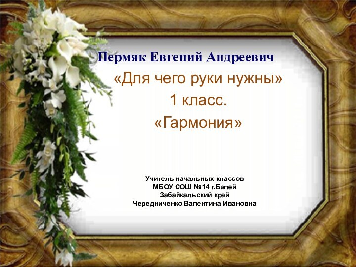 Пермяк Евгений Андреевич«Для чего руки нужны»1 класс.«Гармония»Учитель начальных классовМБОУ СОШ №14 г.БалейЗабайкальский крайЧередниченко Валентина Ивановна