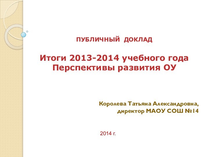 ПУБЛИЧНЫЙ ДОКЛАД  Итоги 2013-2014 учебного года Перспективы развития ОУКоролева Татьяна Александровна,директор МАОУ СОШ №142014 г.