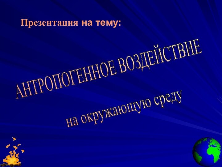 Презентация на тему:АНТРОПОГЕННОЕ ВОЗДЕЙСТВИЕ на окружающую среду