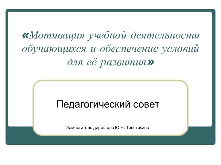 «Мотивация учебной деятельности обучающихся и обеспечение условий для её развития»Педагогический советЗаместитель директора Ю.Н. Толстихина