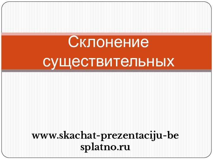 Склонение существительныхwww.skachat-prezentaciju-besplatno.ru