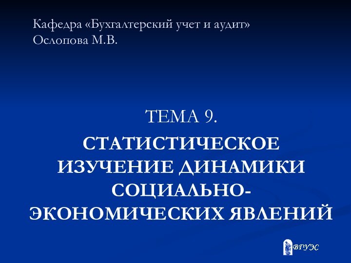 Кафедра «Бухгалтерский учет и аудит» Ослопова М.В. ТЕМА 9.СТАТИСТИЧЕСКОЕ ИЗУЧЕНИЕ ДИНАМИКИ СОЦИАЛЬНО-ЭКОНОМИЧЕСКИХ ЯВЛЕНИЙ