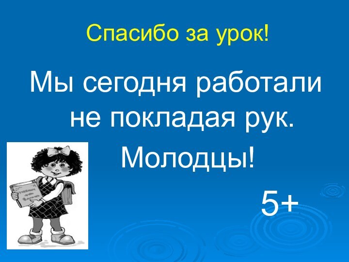 Спасибо за урок!Мы сегодня работали не покладая рук.  Молодцы!5+