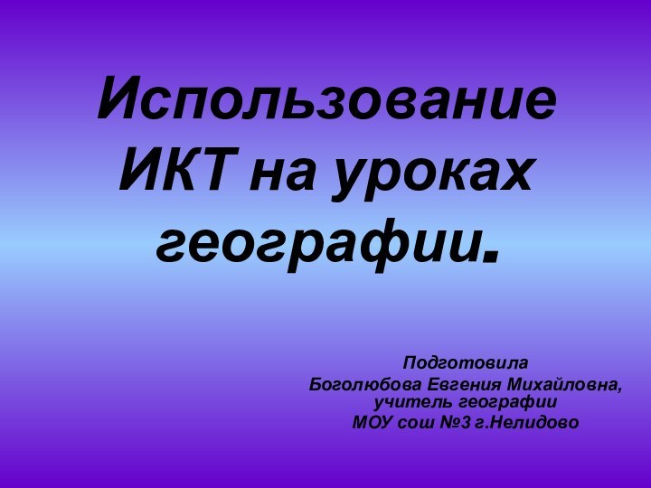 Использование ИКТ на уроках географии.Подготовила Боголюбова Евгения Михайловна, учитель географииМОУ сош №3 г.Нелидово