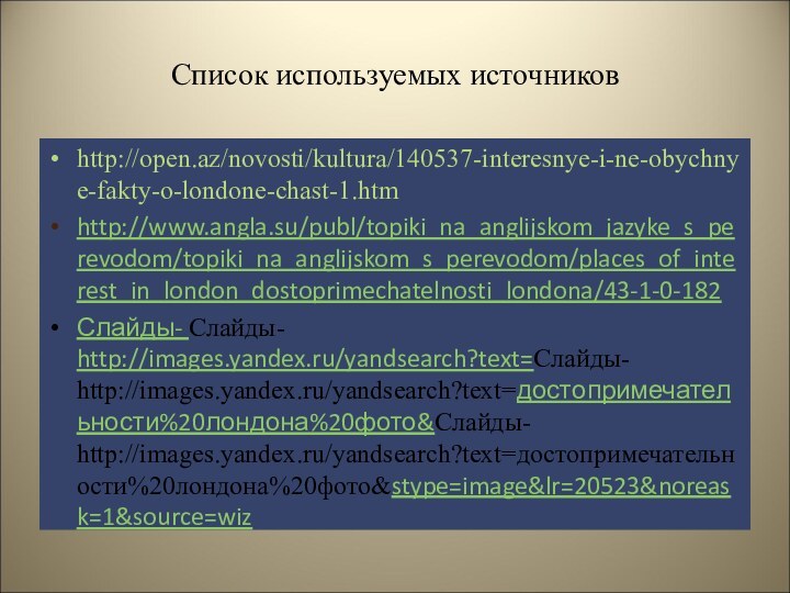 Список используемых источниковhttp://open.az/novosti/kultura/140537-interesnye-i-ne-obychnye-fakty-o-londone-chast-1.htm http://www.angla.su/publ/topiki_na_anglijskom_jazyke_s_perevodom/topiki_na_anglijskom_s_perevodom/places_of_interest_in_london_dostoprimechatelnosti_londona/43-1-0-182Слайды- Слайды- http://images.yandex.ru/yandsearch?text=Слайды- http://images.yandex.ru/yandsearch?text=достопримечательности%20лондона%20фото&Слайды- http://images.yandex.ru/yandsearch?text=достопримечательности%20лондона%20фото&stype=image&lr=20523&noreask=1&source=wiz