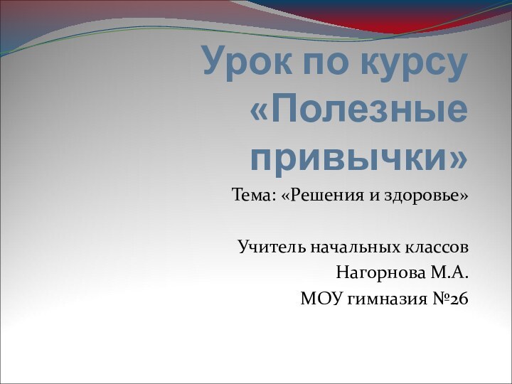 Урок по курсу «Полезные привычки»Тема: «Решения и здоровье»Учитель начальных классовНагорнова М.А.МОУ гимназия №26