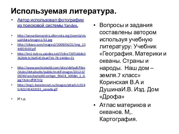 Используемая литература.Автор использовал фотографии из поисковой системы Yandex.http://annaritamaestra.altervista.org/joomla/visual/data/images1/32.jpghttp://cikavo.com/images2/2009/06/21/img_1344859169.gifhttp://im1-tub-ru.yandex.net/i?id=e7397c664e3362b9c3c36d5451ba4734-78-144&n=21http://www.wechselwild.com/sites/default/files/styles/detailseite/public/motif-images/2012-0/09/44/wechselwild-vorlage_90x58_300dpi_1_0.jpg?itok=df9t7JQzhttp://img1.liveinternet.ru/images/attach/c/0/45/422/45422023_canada.gifИ т.д.Вопросы и задания составлены