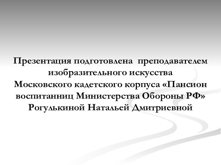 Презентация подготовлена преподавателем изобразительного искусства Московского кадетского корпуса «Пансион воспитанниц Министерства Обороны РФ» Рогулькиной Натальей Дмитриевной