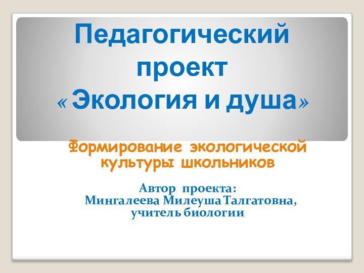 Педагогический проект « Экология и душа»Формирование экологической культуры школьниковАвтор проекта:  Мингалеева Милеуша Талгатовна,учитель биологии