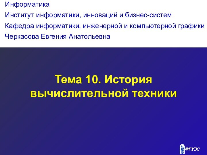 Тема 10. История вычислительной техникиИнформатикаИнститут информатики, инноваций и бизнес-системКафедра информатики, инженерной и компьютерной графикиЧеркасова Евгения Анатольевна