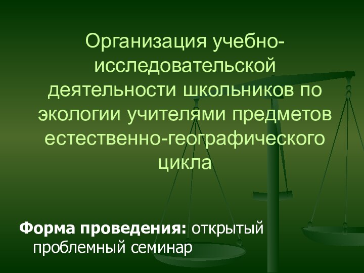 Организация учебно-исследовательской деятельности школьников по экологии учителями предметов естественно-географического циклаФорма проведения: открытый проблемный семинар