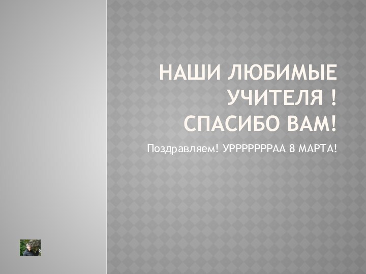 Наши любимые учителя ! Спасибо вам!Поздравляем! УРРРРРРРАА 8 МАРТА!