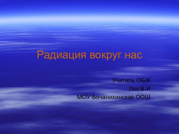 Радиация вокруг насУчитель ОБЖ Лях В.ИМОУ Бочанихинская ООШ