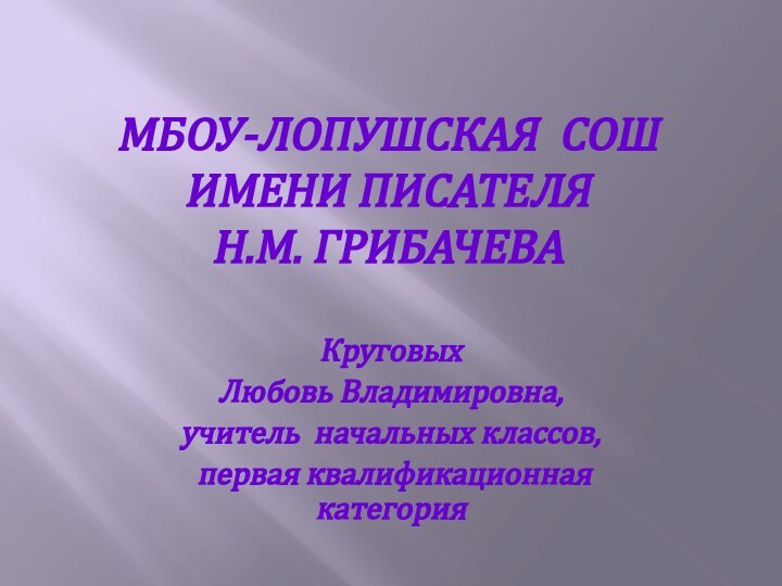 МБоу-Лопушская СОШ  имени писателя  Н.М. ГрибачеваКруговых Любовь Владимировна,учитель начальных классов, первая квалификационная категория