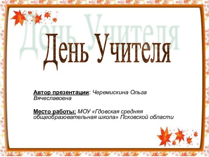 Автор презентации: Черемискина Ольга ВячеславовнаМесто работы: МОУ «Гдовская средняя общеобразовательная школа» Псковской областиДень Учителя