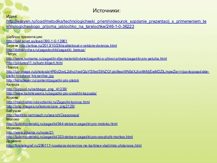 Шаблон презентации:http://pedsovet.su/load/390-1-0-13961 Береза http://artice.ru/2013/10/29/rastitelnost-v-vektore-derevya.htmlhttp://detskiychas.ru/zagadochki/zagadki_bereza/Петух:http://www.numama.ru/zagadki-dlja-malenkih-detei/zagadki-o-zhivoi-prirode/zagadki-pro-petuha.htmlhttp://pictures11.ru/kury-klipart.htmlПлатокhttp://up-image.ru/photos/aHR0cDovL2dhci1wdGlzYS5ydS9hZG1pbi9waWN0dXJlcy84MjEwMDZiLmpwZw==/pavloposadskie-platki-russkaya-krasavitsa.jpghttp://kidsclever.ru/content/zagadki-pro-platokКапустаhttp://picpool.ru/cabbage_png_41239/http://www.babylessons.ru/zagadki-pro-ovoshhi-kapusta/Короваhttp://malchishki-i-devchonki.ru/Zagadki-korova.htmlhttp://png-images.ru/korova/cow_png2129/Бабушкаhttp://kartinki-vernisazh.ru/search/Сказочная/Молокоhttp://ljubimyj-detskij.ru/zagadki/944-detyam-zagadki-pro-moloko.htmlМорковьhttp://www.pikanta.ru/node/21http://ljubimyj-detskij.ru/zagadki/333-detyam-zagadki-pro-ovoshchi-morkov.htmlДеревня:http://fototelegraf.ru/296117-russkaya-derevnya-na-kartinax-vladimira-zhdanova.htmlИсточники:Идея: http://easyen.ru/load/metodika/technologicheski_priem/videourok_sozdanie_prezentacij_s_primeneniem_tekhnologicheskogo_prijoma_jablochko_na_tarelochke/246-1-0-36223