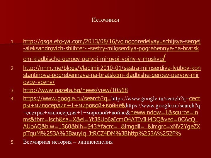 Источникиhttp://gsga.eto-ya.com/2013/08/16/volnoopredelyayuschijsya-sergej-aleksandrovich-shlihter-i-sestry-miloserdiya-pogrebennye-na-bratskom-kladbische-geroev-pervoj-mirovoj-vojny-v-moskve/http://nnm.me/blogs/Vladimir2010-01/sestra-miloserdiya-lyubov-konstantinova-pogrebennaya-na-bratskom-kladbishe-geroev-pervoy-mirovoy-voyny/http://www.gazeta.bg/news/view/10568https://www.google.ru/search?q=https://www.google.ru/search?q=сестры+милосердия+1+мировой+войне&https://www.google.ru/search?q=сестры+милосердия+1+мировой+войне&newwindow=1&source=lnms&tbm=isch&sa=X&ei=Yt38Uo6aIcmO4ATIvIH4DQ&ved=0CAcQ_AUoAQ&biw=1360&bih=643#facrc=_&imgdii=_&imgrc=xNV2YgeZXpTquM%253A%3Bauylq_JtRCZ4DM%3Bhttp%253A%252F%Всемирная история – энциклопедия