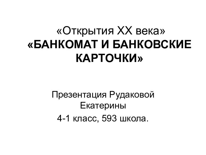 «Открытия ХХ века» «БАНКОМАТ И БАНКОВСКИЕ КАРТОЧКИ»Презентация Рудаковой Екатерины4-1 класс, 593 школа.