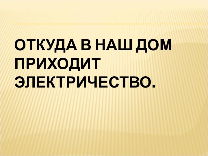 ОТКУДА В НАШ ДОМ ПРИХОДИТ ЭЛЕКТРИЧЕСТВО.