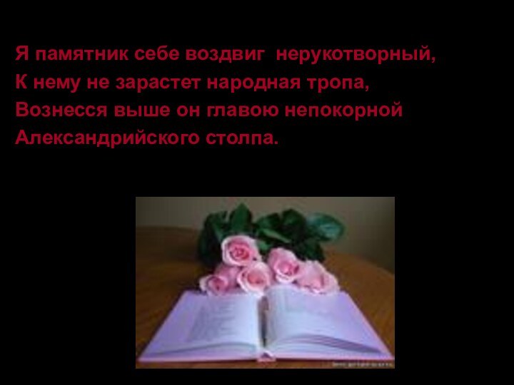 Я памятник себе воздвиг нерукотворный,К нему не зарастет народная тропа,Вознесся выше он главою непокорнойАлександрийского столпа.